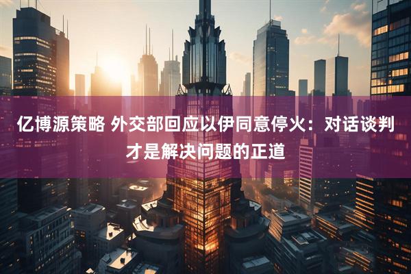亿博源策略 外交部回应以伊同意停火：对话谈判才是解决问题的正道