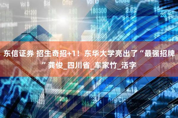 东信证券 招生奇招+1！东华大学亮出了“最强招牌”龚俊_四川省_车家竹_活字