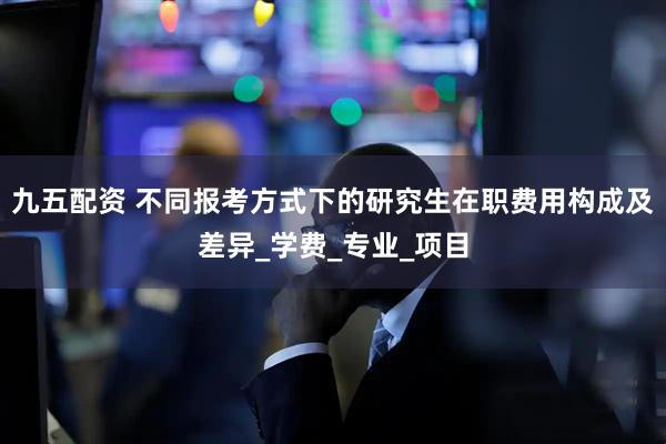 九五配资 不同报考方式下的研究生在职费用构成及差异_学费_专业_项目