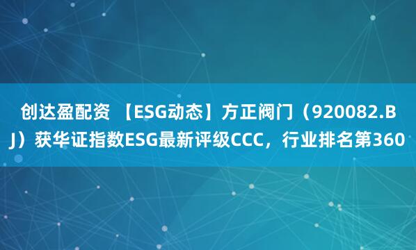 创达盈配资 【ESG动态】方正阀门（920082.BJ）获华证指数ESG最新评级CCC，行业排名第360