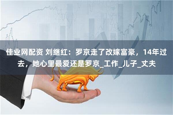 佳业网配资 刘继红：罗京走了改嫁富豪，14年过去，她心里最爱还是罗京_工作_儿子_丈夫
