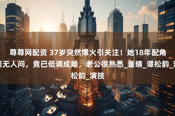 尊尊网配资 37岁突然爆火引关注！她18年配角生涯无人问，竟已低调成婚，老公很熟悉_董晴_谭松韵_演技