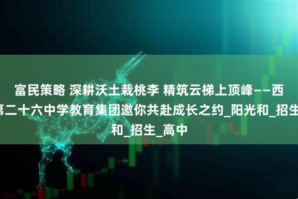 富民策略 深耕沃土栽桃李 精筑云梯上顶峰——西安市第二十六中学教育集团邀你共赴成长之约_阳光和_招生_高中