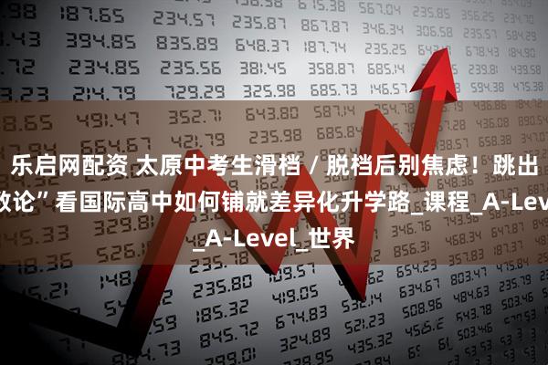乐启网配资 太原中考生滑档 / 脱档后别焦虑！跳出 “唯分数论”看国际高中如何铺就差异化升学路_课程_A-Level_世界