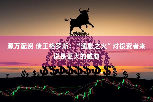 源万配资 债王格罗斯：“通胀之火”对投资者来说是更大的威胁