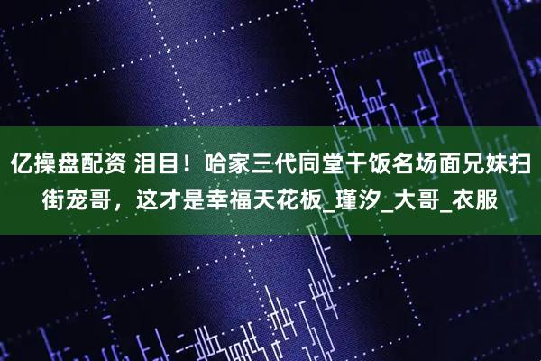 亿操盘配资 泪目！哈家三代同堂干饭名场面兄妹扫街宠哥，这才是幸福天花板_瑾汐_大哥_衣服