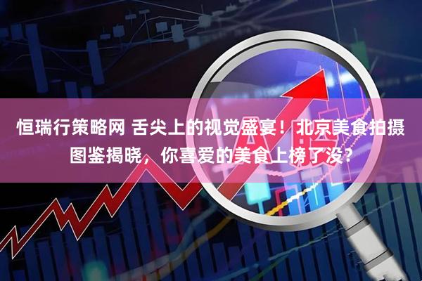 恒瑞行策略网 舌尖上的视觉盛宴！北京美食拍摄图鉴揭晓，你喜爱的美食上榜了没？