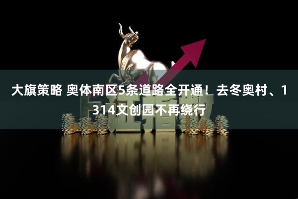 大旗策略 奥体南区5条道路全开通！去冬奥村、1314文创园不再绕行
