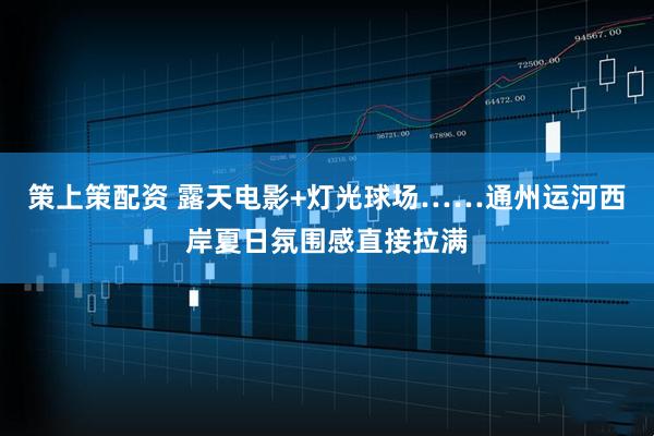 策上策配资 露天电影+灯光球场……通州运河西岸夏日氛围感直接拉满