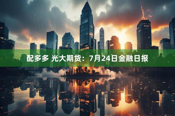 配多多 光大期货：7月24日金融日报
