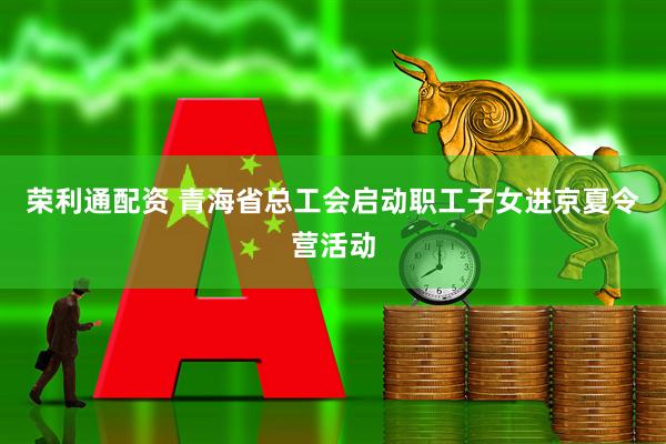 荣利通配资 青海省总工会启动职工子女进京夏令营活动
