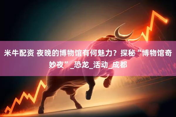 米牛配资 夜晚的博物馆有何魅力？探秘“博物馆奇妙夜”_恐龙_活动_成都