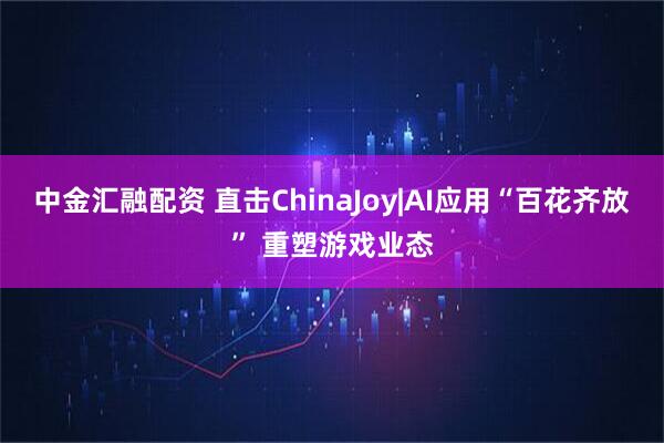 中金汇融配资 直击ChinaJoy|AI应用“百花齐放” 重塑游戏业态