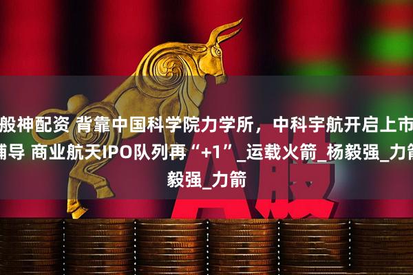 般神配资 背靠中国科学院力学所，中科宇航开启上市辅导 商业航天IPO队列再“+1”_运载火箭_杨毅强_力箭