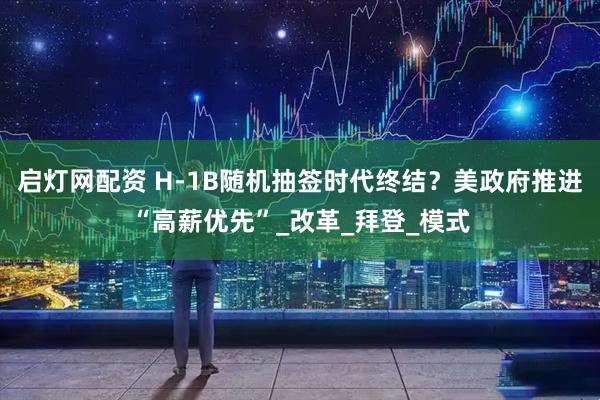 启灯网配资 H-1B随机抽签时代终结？美政府推进“高薪优先”_改革_拜登_模式