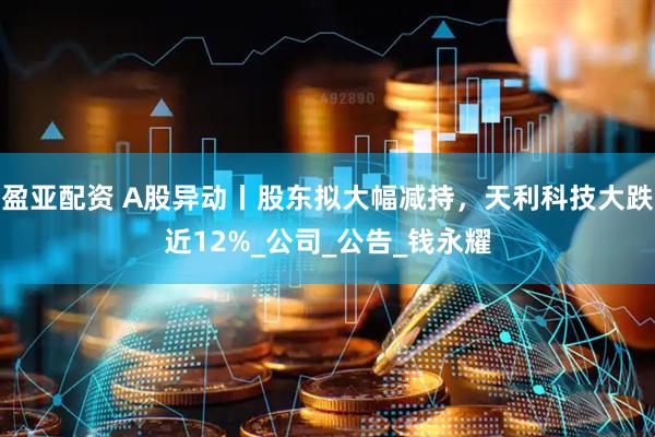 盈亚配资 A股异动丨股东拟大幅减持，天利科技大跌近12%_公司_公告_钱永耀